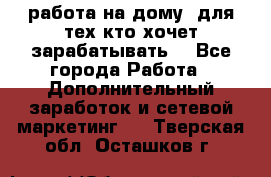 работа на дому  для тех кто хочет зарабатывать. - Все города Работа » Дополнительный заработок и сетевой маркетинг   . Тверская обл.,Осташков г.